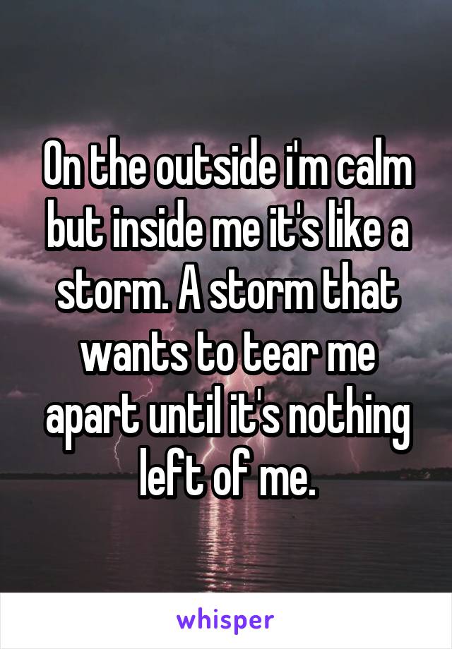 On the outside i'm calm but inside me it's like a storm. A storm that wants to tear me apart until it's nothing left of me.