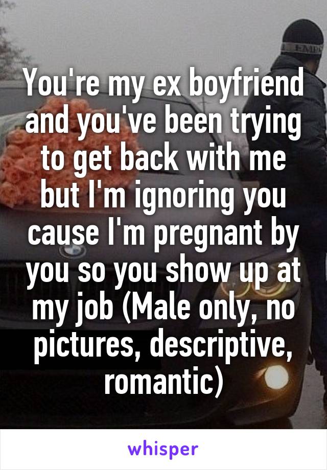 You're my ex boyfriend and you've been trying to get back with me but I'm ignoring you cause I'm pregnant by you so you show up at my job (Male only, no pictures, descriptive, romantic)