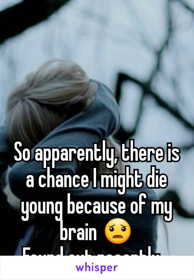 So apparently, there is a chance I might die young because of my brain 😦
Found out recently...