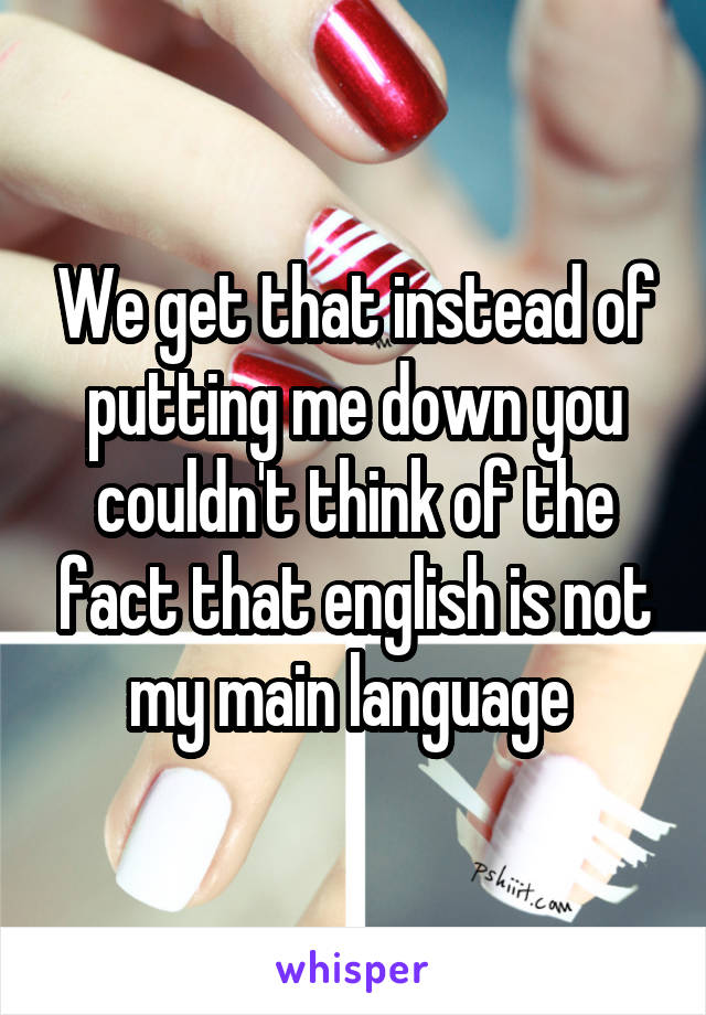 We get that instead of putting me down you couldn't think of the fact that english is not my main language 