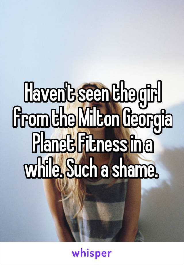 Haven't seen the girl from the Milton Georgia Planet Fitness in a while. Such a shame. 