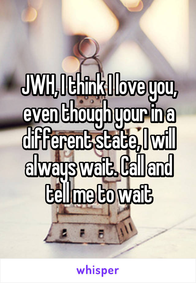 JWH, I think I love you, even though your in a different state, I will always wait. Call and tell me to wait