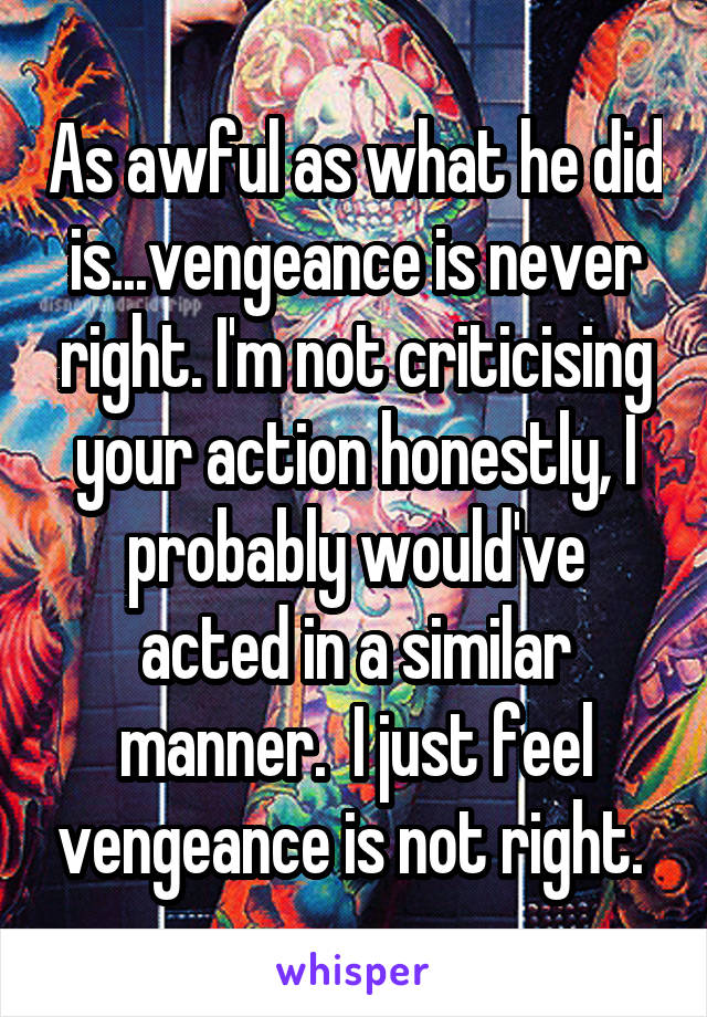 As awful as what he did is...vengeance is never right. I'm not criticising your action honestly, I probably would've acted in a similar manner.  I just feel vengeance is not right. 