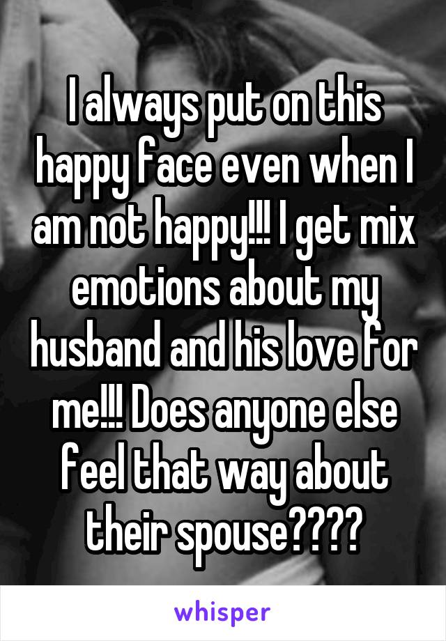 I always put on this happy face even when I am not happy!!! I get mix emotions about my husband and his love for me!!! Does anyone else feel that way about their spouse????