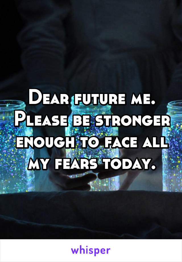 Dear future me. Please be stronger enough to face all my fears today.