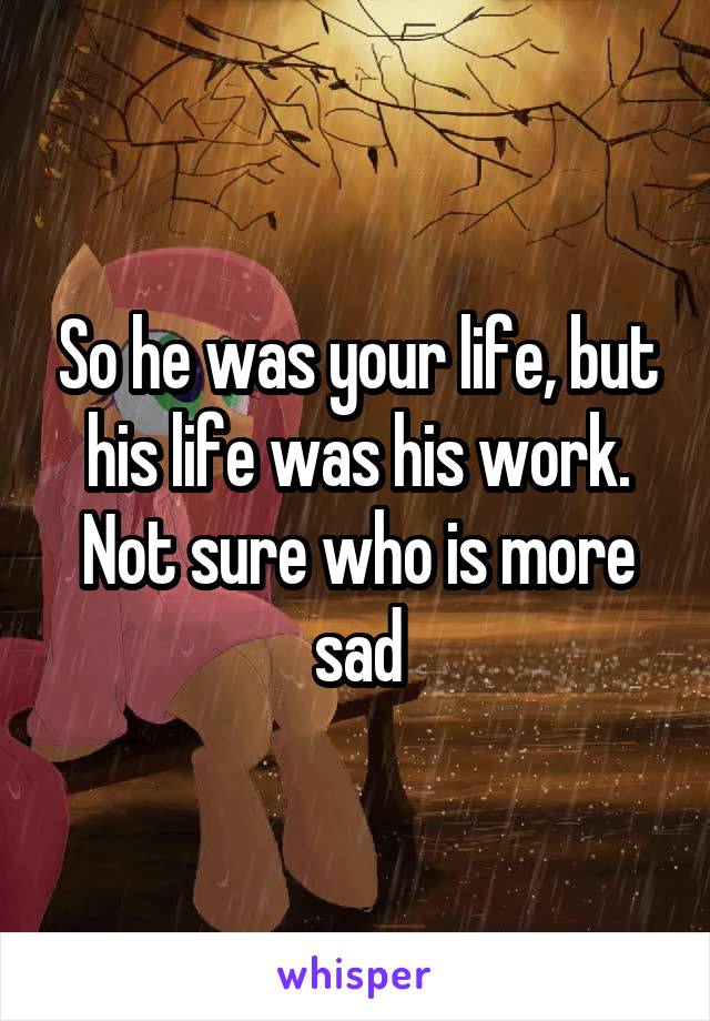 So he was your life, but his life was his work. Not sure who is more sad