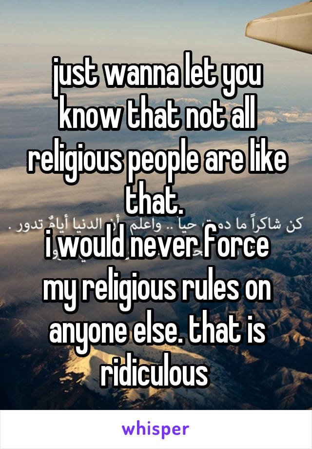 just wanna let you know that not all religious people are like that. 
i would never force my religious rules on anyone else. that is ridiculous 