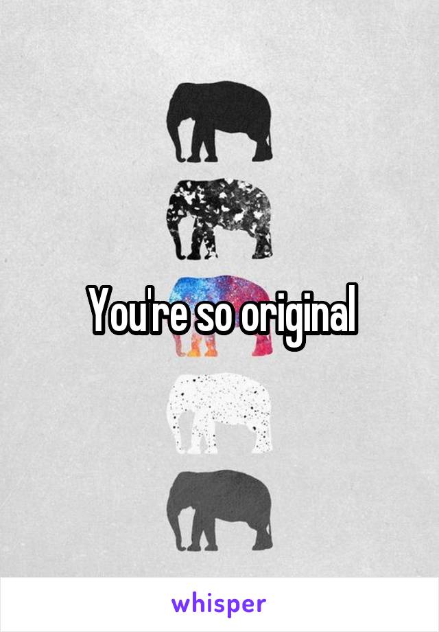 You're so original