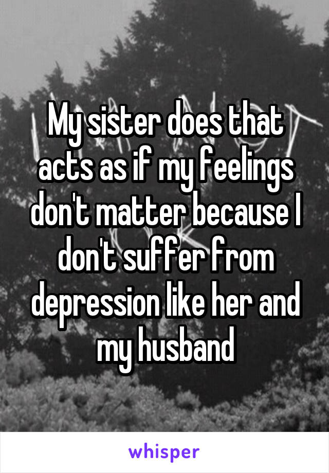My sister does that acts as if my feelings don't matter because I don't suffer from depression like her and my husband
