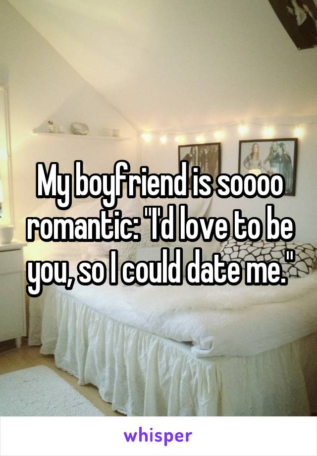 My boyfriend is soooo romantic: "I'd love to be you, so I could date me."