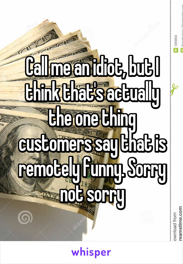 Call me an idiot, but I think that's actually the one thing customers say that is remotely funny. Sorry not sorry