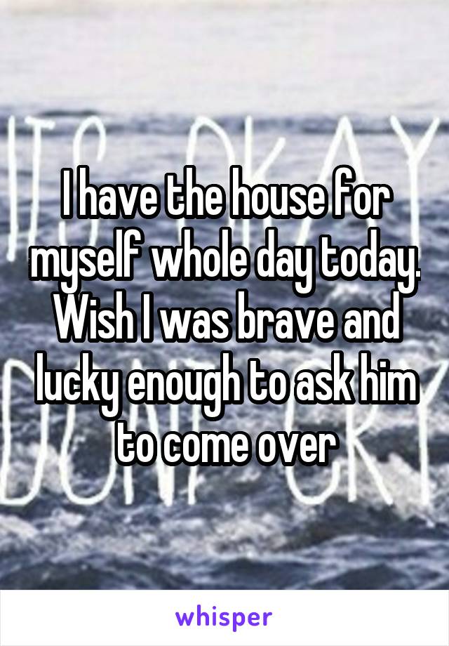 I have the house for myself whole day today. Wish I was brave and lucky enough to ask him to come over