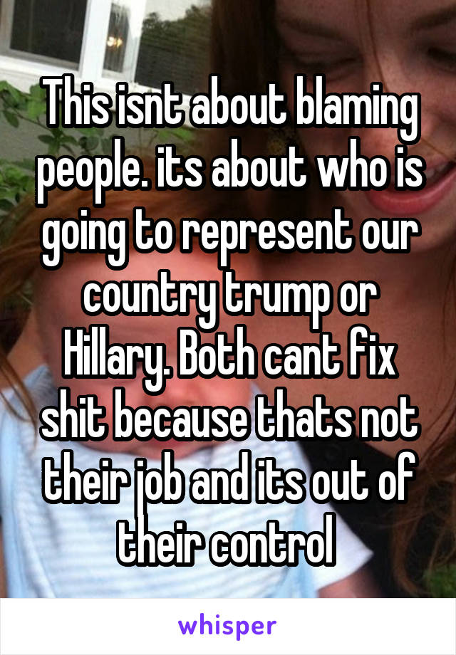 This isnt about blaming people. its about who is going to represent our country trump or Hillary. Both cant fix shit because thats not their job and its out of their control 
