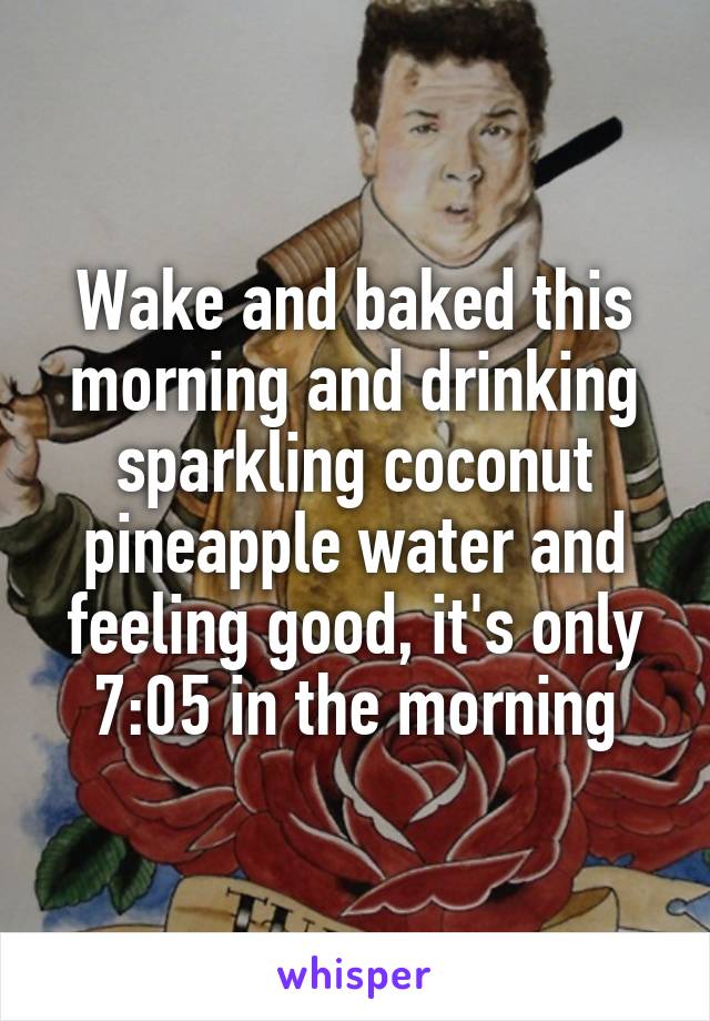 Wake and baked this morning and drinking sparkling coconut pineapple water and feeling good, it's only 7:05 in the morning