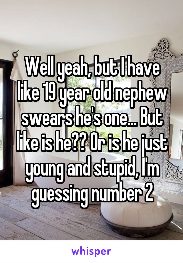 Well yeah, but I have like 19 year old nephew swears he's one... But like is he?? Or is he just young and stupid, I'm guessing number 2