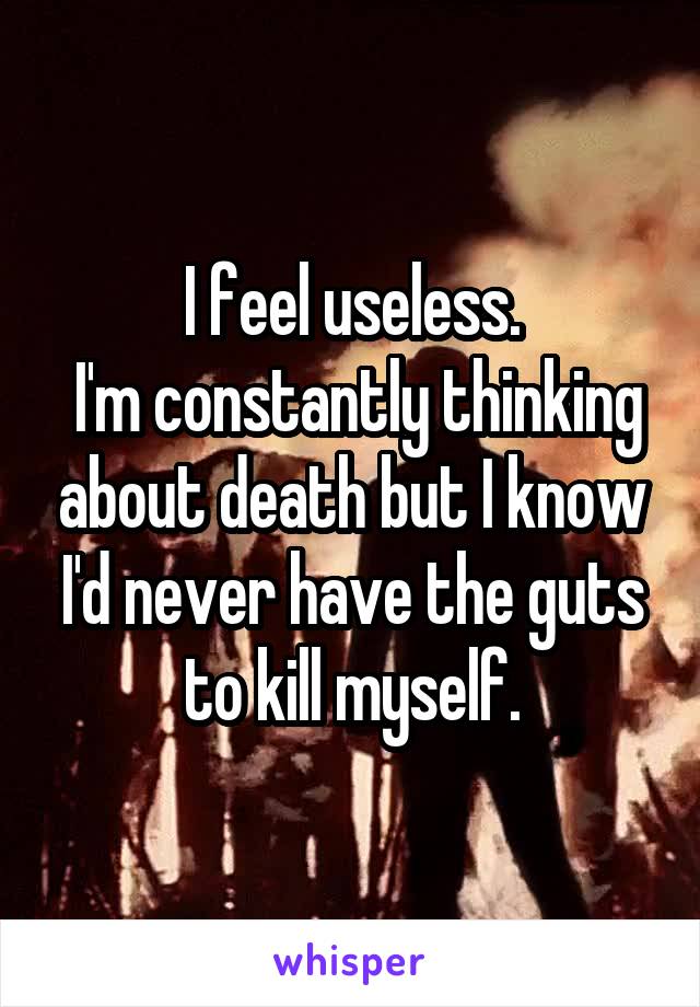 I feel useless.
 I'm constantly thinking about death but I know I'd never have the guts to kill myself.