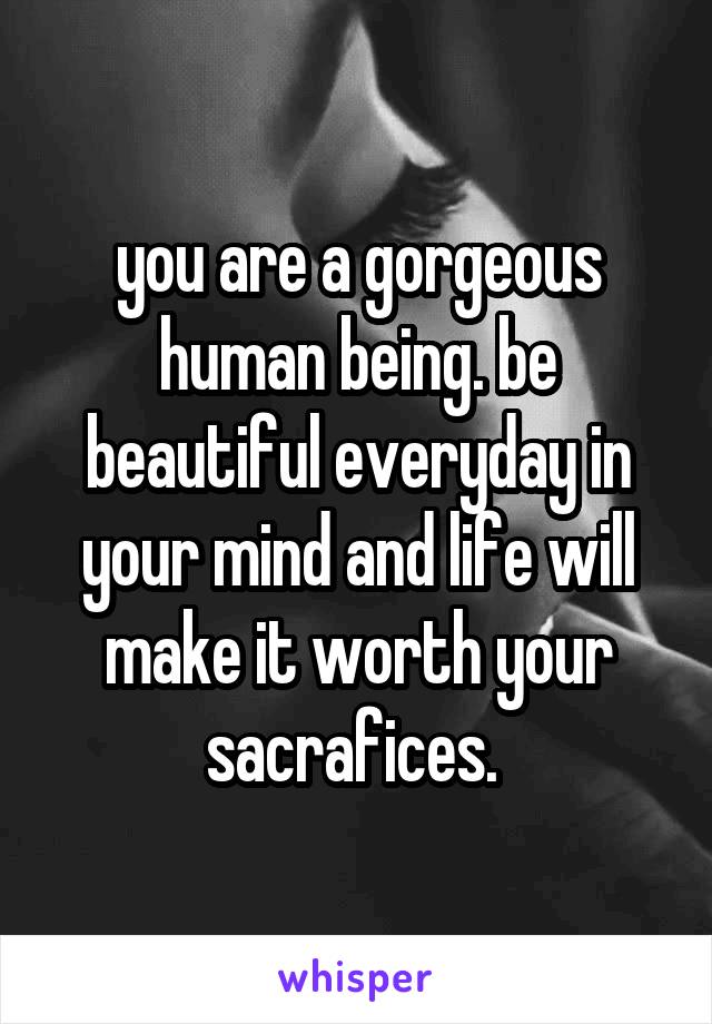 you are a gorgeous human being. be beautiful everyday in your mind and life will make it worth your sacrafices. 
