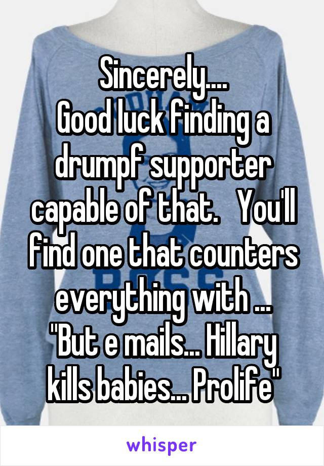 Sincerely....
Good luck finding a drumpf supporter capable of that.   You'll find one that counters everything with ...
"But e mails... Hillary kills babies... Prolife"