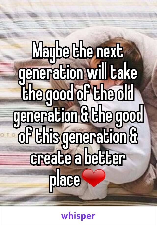 Maybe the next generation will take the good of the old generation & the good of this generation & create a better place❤
