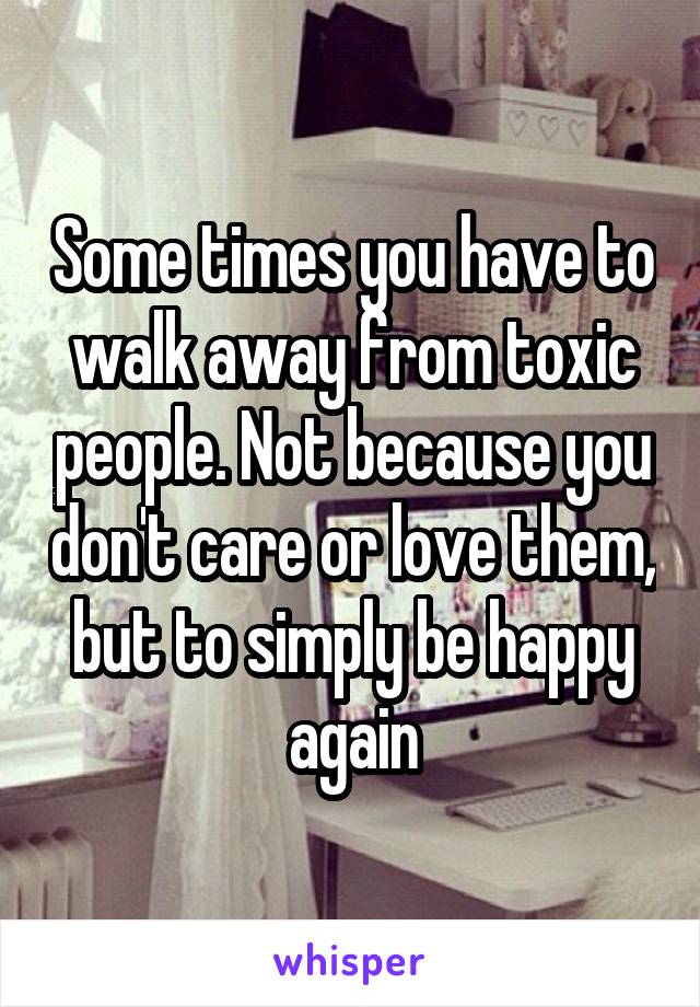 Some times you have to walk away from toxic people. Not because you don't care or love them, but to simply be happy again