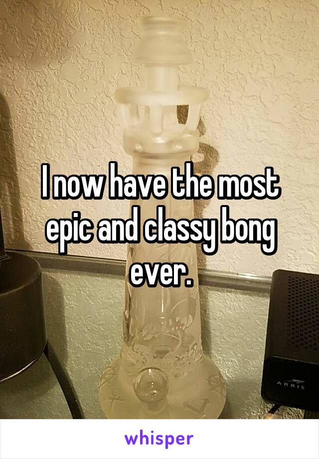 I now have the most epic and classy bong ever.