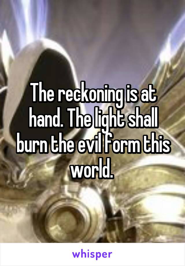 The reckoning is at hand. The light shall burn the evil form this world. 