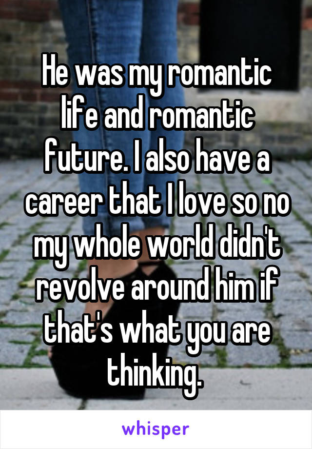 He was my romantic life and romantic future. I also have a career that I love so no my whole world didn't revolve around him if that's what you are thinking. 