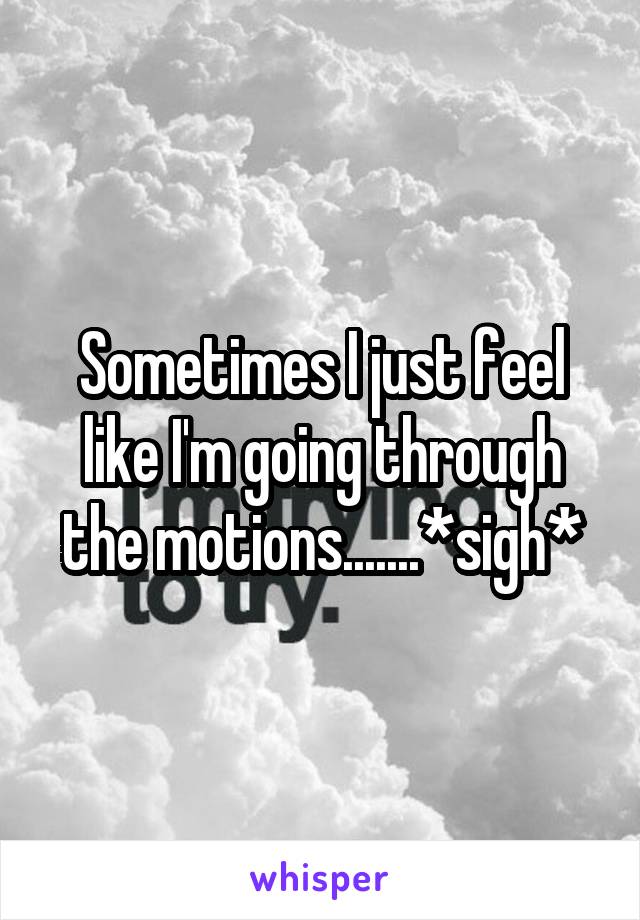 Sometimes I just feel like I'm going through the motions.......*sigh*