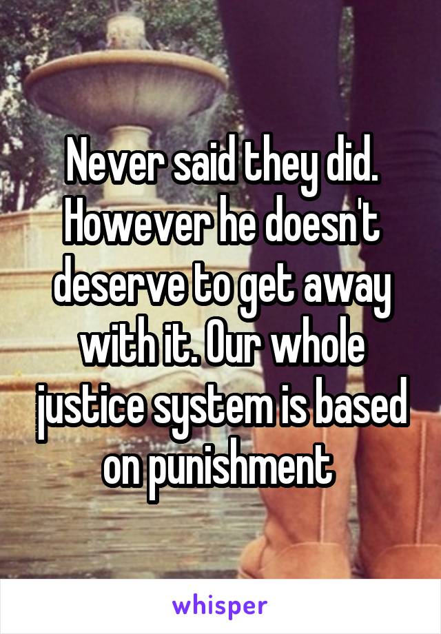 Never said they did. However he doesn't deserve to get away with it. Our whole justice system is based on punishment 