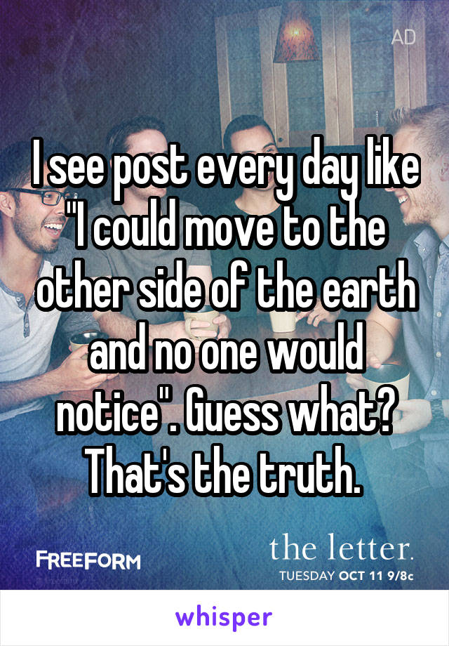 I see post every day like "I could move to the other side of the earth and no one would notice". Guess what? That's the truth. 