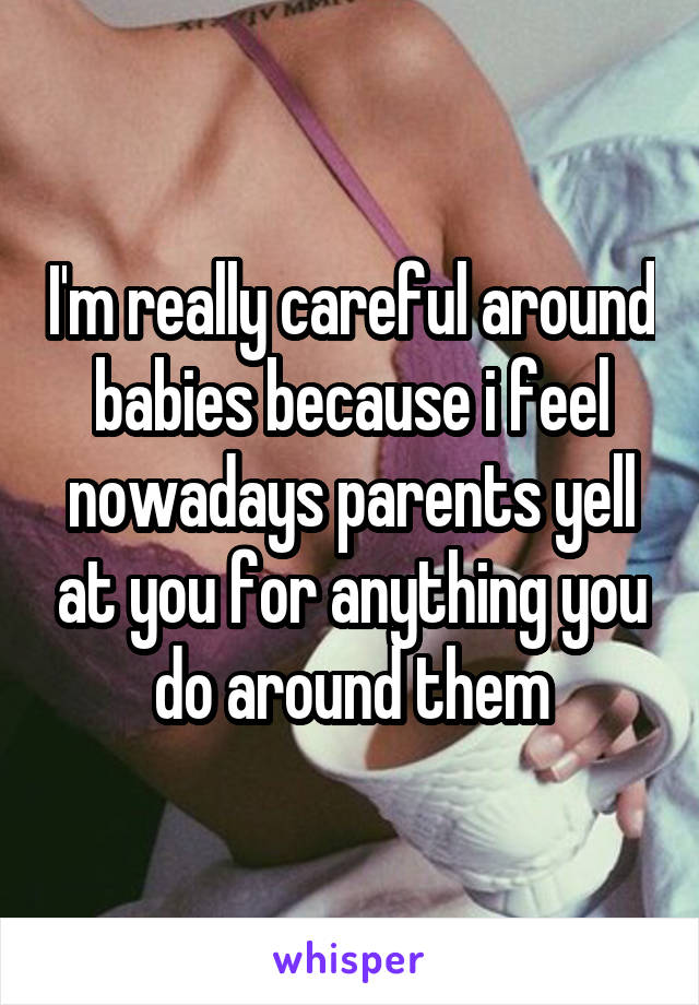 I'm really careful around babies because i feel nowadays parents yell at you for anything you do around them