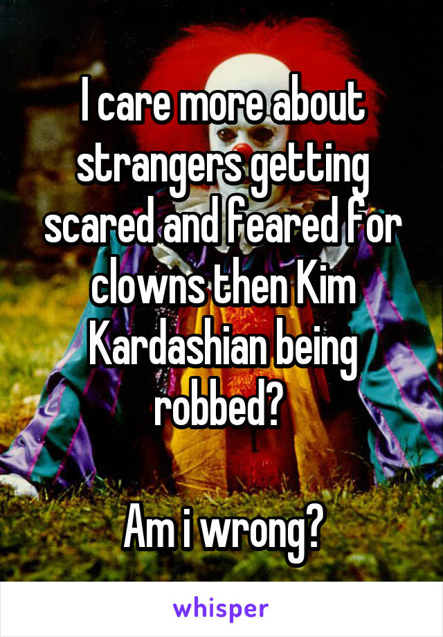 I care more about strangers getting scared and feared for clowns then Kim Kardashian being robbed? 

Am i wrong?