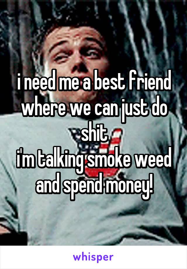 i need me a best friend where we can just do shit
i'm talking smoke weed and spend money!