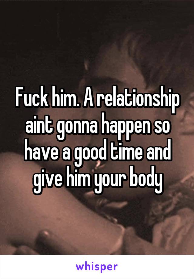 Fuck him. A relationship aint gonna happen so have a good time and give him your body
