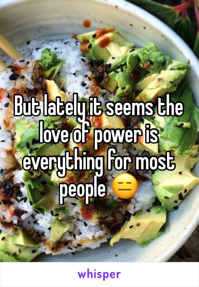 But lately it seems the love of power is everything for most people 😑