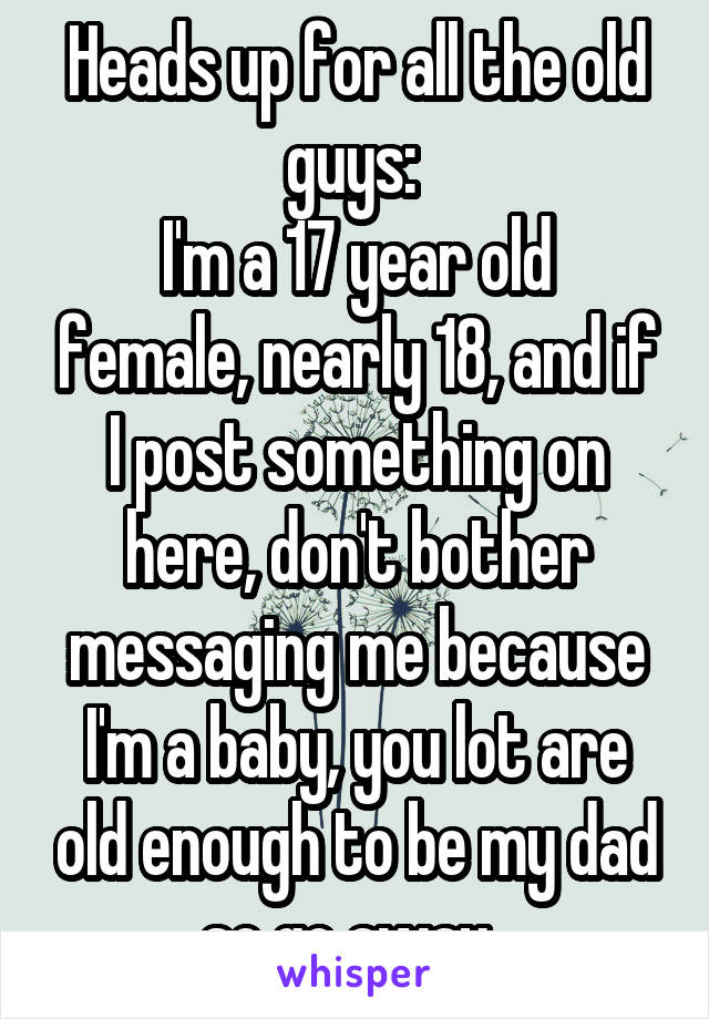 Heads up for all the old guys: 
I'm a 17 year old female, nearly 18, and if I post something on here, don't bother messaging me because I'm a baby, you lot are old enough to be my dad so go away. 