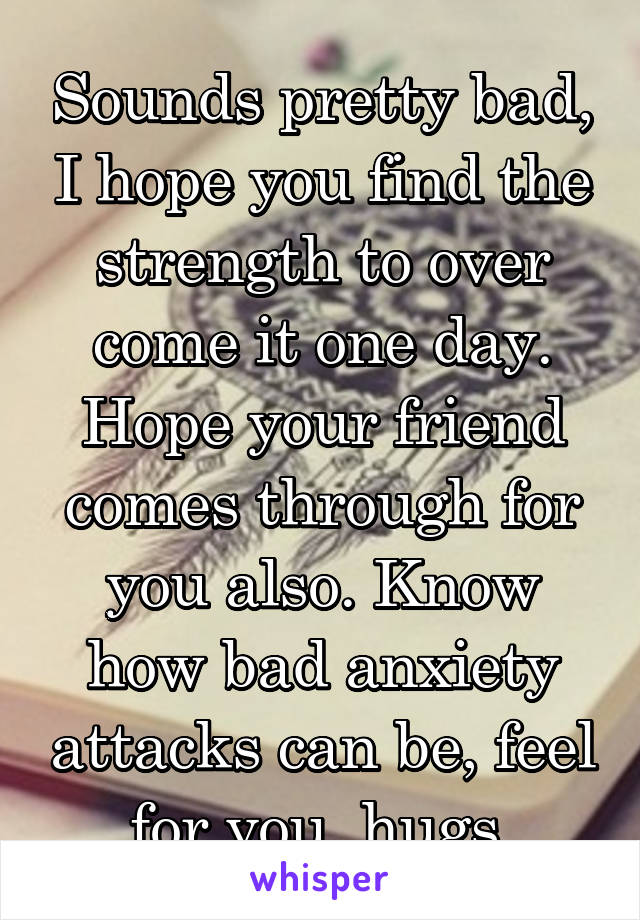 Sounds pretty bad, I hope you find the strength to over come it one day. Hope your friend comes through for you also. Know how bad anxiety attacks can be, feel for you, hugs.