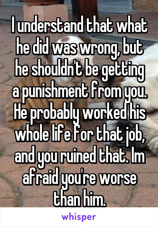 I understand that what he did was wrong, but he shouldn't be getting a punishment from you. He probably worked his whole life for that job, and you ruined that. Im afraid you're worse than him.