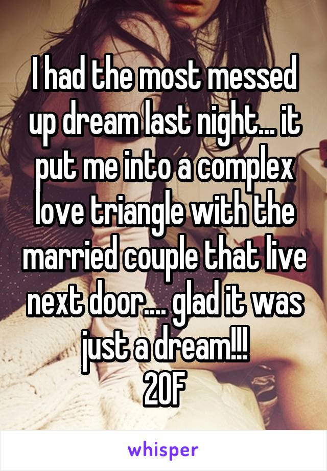 I had the most messed up dream last night... it put me into a complex love triangle with the married couple that live next door.... glad it was just a dream!!!
20F