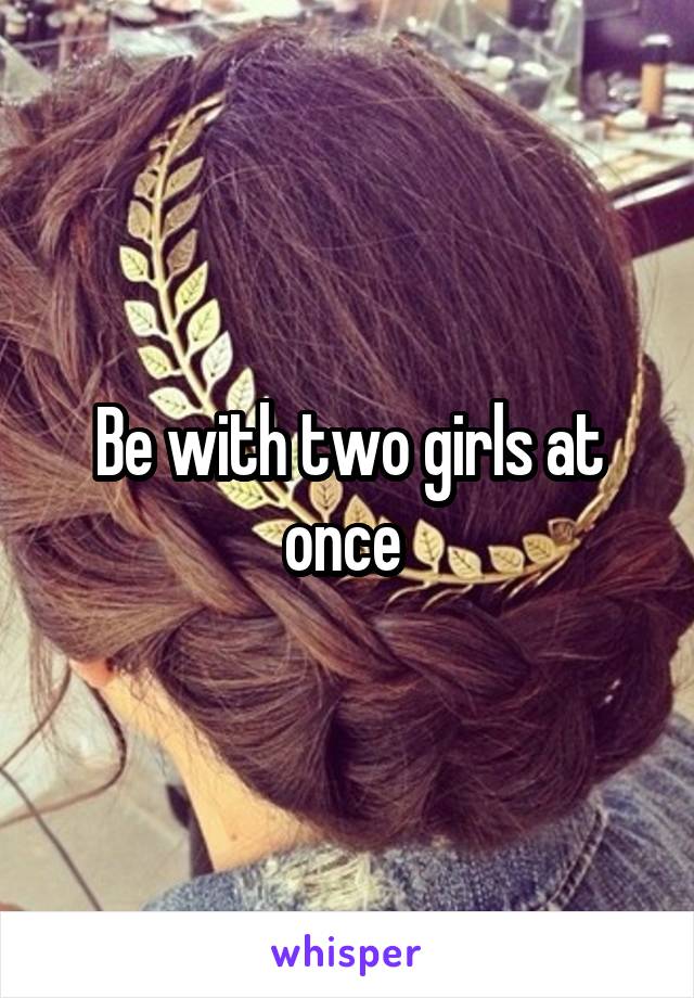 Be with two girls at once 