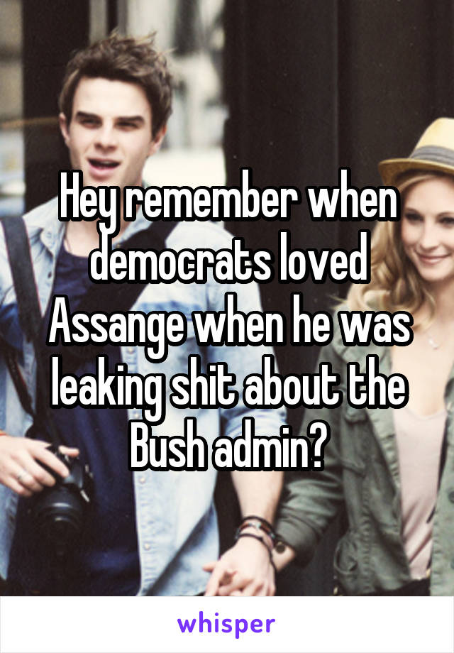 Hey remember when democrats loved Assange when he was leaking shit about the Bush admin?