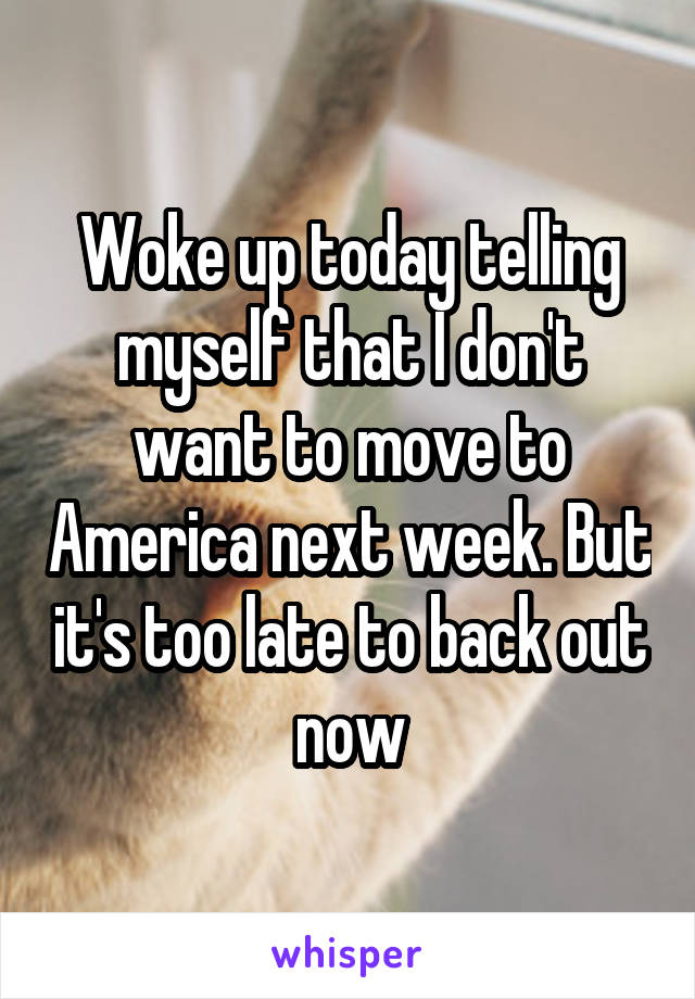 Woke up today telling myself that I don't want to move to America next week. But it's too late to back out now