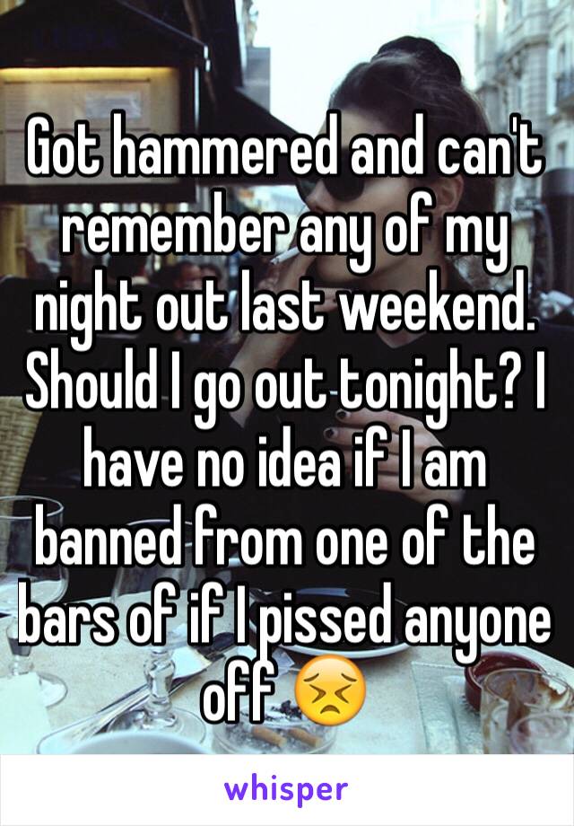Got hammered and can't remember any of my night out last weekend. Should I go out tonight? I have no idea if I am banned from one of the bars of if I pissed anyone off 😣