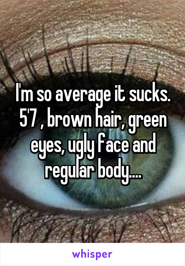 I'm so average it sucks.
5'7 , brown hair, green eyes, ugly face and regular body....