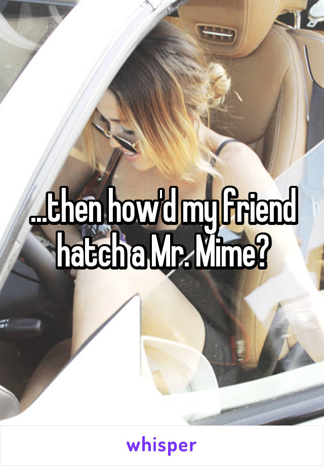 ...then how'd my friend hatch a Mr. Mime?