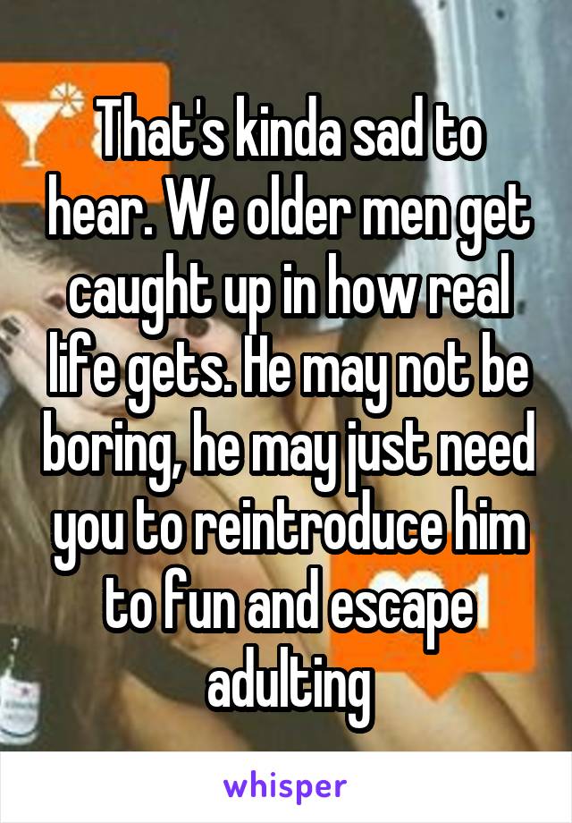 That's kinda sad to hear. We older men get caught up in how real life gets. He may not be boring, he may just need you to reintroduce him to fun and escape adulting