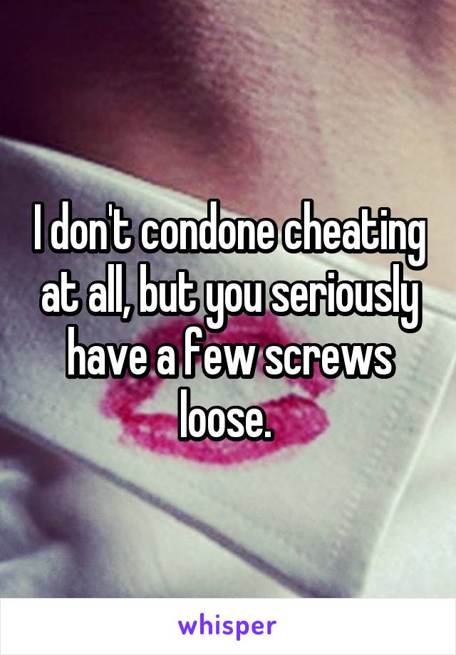 I don't condone cheating at all, but you seriously have a few screws loose. 