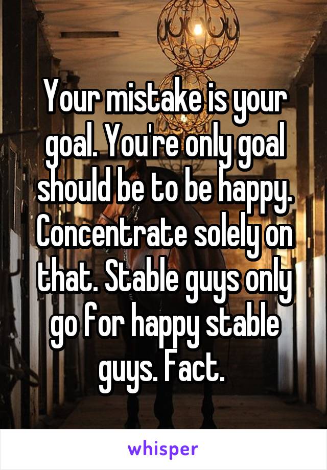 Your mistake is your goal. You're only goal should be to be happy. Concentrate solely on that. Stable guys only go for happy stable guys. Fact. 