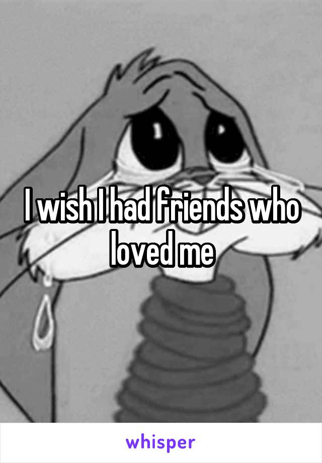 I wish I had friends who loved me