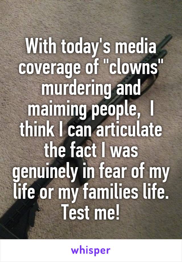 With today's media coverage of "clowns" murdering and maiming people,  I think I can articulate the fact I was genuinely in fear of my life or my families life.  Test me! 